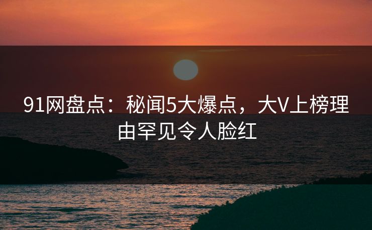91网盘点：秘闻5大爆点，大V上榜理由罕见令人脸红