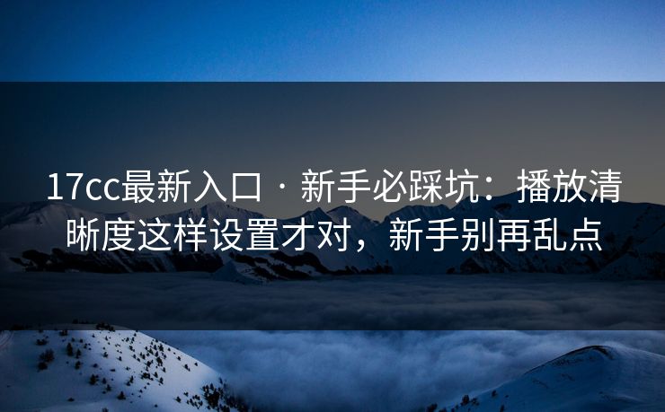 17cc最新入口 · 新手必踩坑：播放清晰度这样设置才对，新手别再乱点